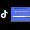 Cara Download Video Tiktok Tanpa Watermark Terbaru